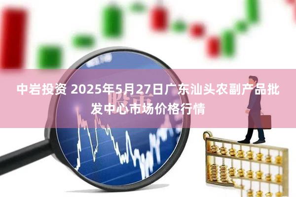 中岩投资 2025年5月27日广东汕头农副产品批发中心市场价格行情