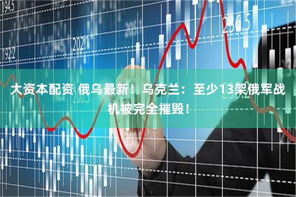 大资本配资 俄乌最新！乌克兰：至少13架俄军战机被完全摧毁！