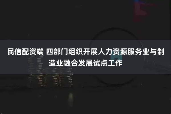 民信配资端 四部门组织开展人力资源服务业与制造业融合发展试点工作