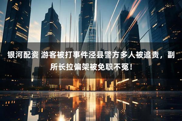 银河配资 游客被打事件泾县警方多人被追责，副所长拉偏架被免职不冤！