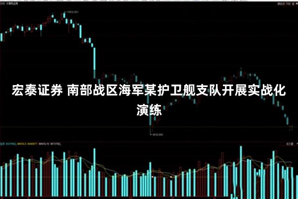 宏泰证券 南部战区海军某护卫舰支队开展实战化演练