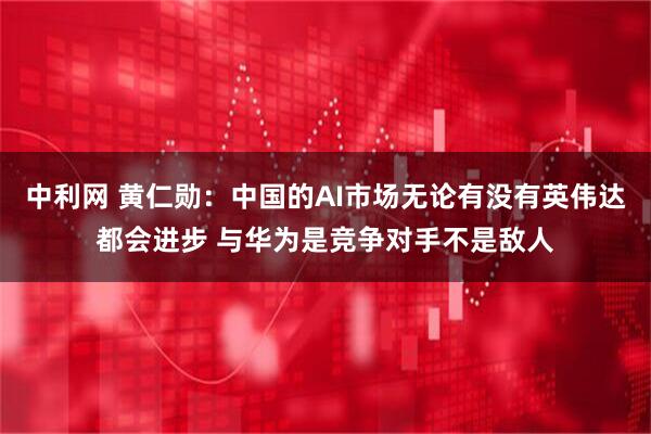 中利网 黄仁勋：中国的AI市场无论有没有英伟达都会进步 与华为是竞争对手不是敌人