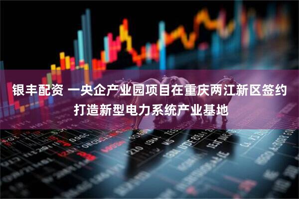 银丰配资 一央企产业园项目在重庆两江新区签约 打造新型电力系统产业基地
