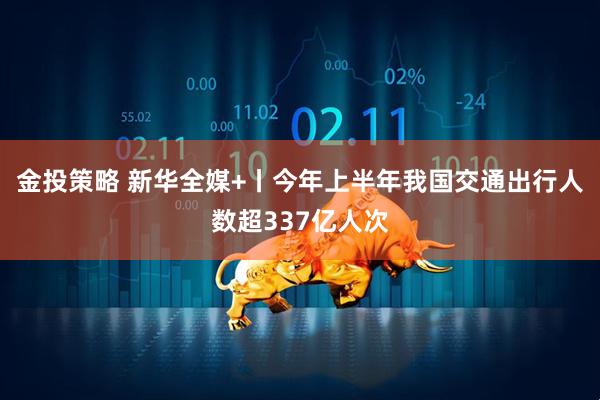 金投策略 新华全媒+丨今年上半年我国交通出行人数超337亿人次