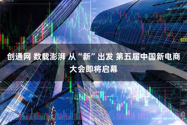 创通网 数载澎湃 从“新”出发 第五届中国新电商大会即将启幕