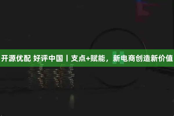 开源优配 好评中国丨支点+赋能，新电商创造新价值