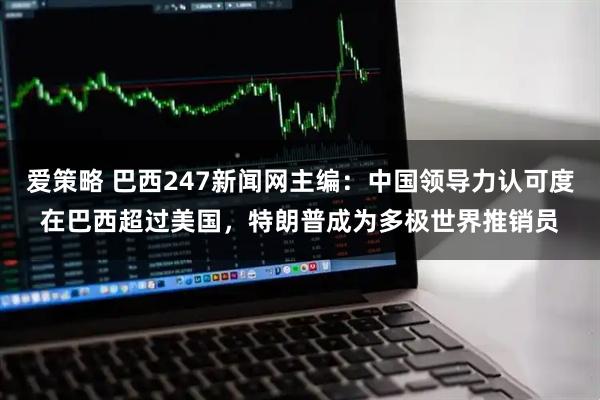 爱策略 巴西247新闻网主编：中国领导力认可度在巴西超过美国，特朗普成为多极世界推销员