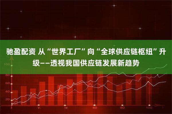 驰盈配资 从“世界工厂”向“全球供应链枢纽”升级——透视我国供应链发展新趋势