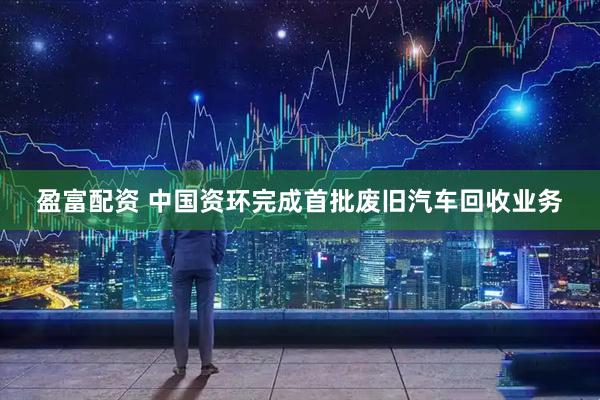 盈富配资 中国资环完成首批废旧汽车回收业务