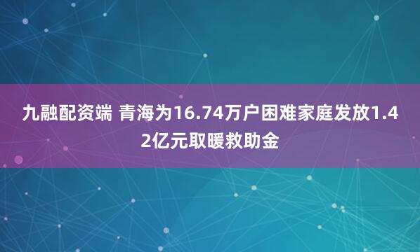 九融配资端 青海为16.74万户困难家庭发放1.42亿元取暖救助金