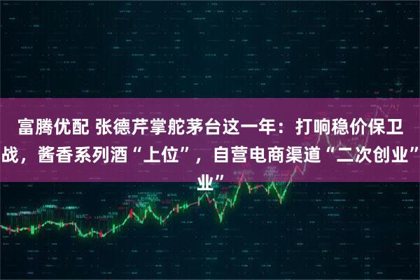 富腾优配 张德芹掌舵茅台这一年：打响稳价保卫战，酱香系列酒“上位”，自营电商渠道“二次创业”