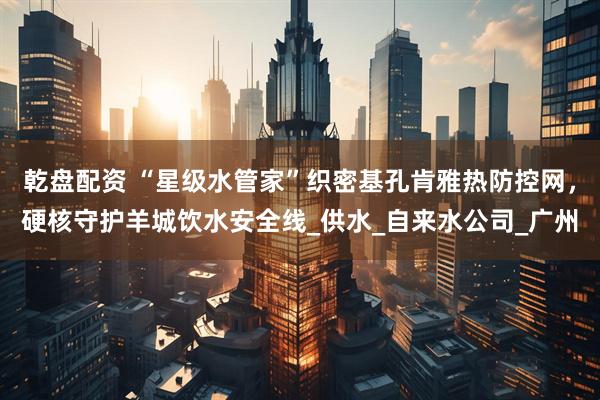 乾盘配资 “星级水管家”织密基孔肯雅热防控网,硬核守护羊城饮水安全线_供水_自来水公司_广州