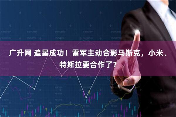 广升网 追星成功！雷军主动合影马斯克，小米、特斯拉要合作了？